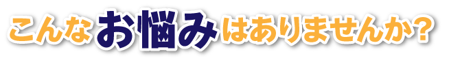 こんなお悩みはありませんか？ はありませんか？