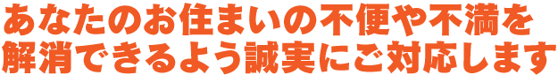 あなたのお住まいの不便や不満を解消できるよう誠実にご対応します